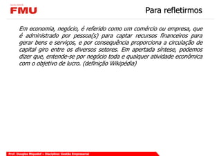 Para refletirmos

       Em economia, negócio, é referido como um comércio ou empresa, que
       é administrado por pessoa(s) para captar recursos financeiros para
       gerar bens e serviços, e por consequência proporciona a circulação de
       capital giro entre os diversos setores. Em apertada síntese, podemos
       dizer que, entende-se por negócio toda e qualquer atividade econômica
       com o objetivo de lucro. (definição Wikipédia)




Prof. Douglas Miquelof – Disciplina: Gestão Empresarial
 