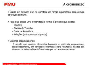 A organização

       • Grupo de pessoas que se constitui de forma organizada para atingir
       objetivos comuns

       • Para que exista uma organização formal é preciso que exista:
             –   Objetivo
             –   Divisão de Trabalho
             –   Fonte de Autoridade
             –   Relações (entre pessoas e grupos)


       • Sistema organizacional:
              É aquele que contém elementos humanos e materiais empenhados,
             coordenadamente, em atividades orientadas para resultados, ligados por
             sistemas de informação e influenciados por um ambiente externo.




Prof. Douglas Miquelof – Disciplina: Gestão Empresarial
 