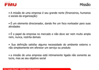 Missão

       • A missão de uma empresa é seu grande norte (financeiros, humanos
       e sociais da organização)

       • É um elemento direcionador, dando lhe um foco norteador para suas
       atividades

       • É o papel da empresa no mercado e não deve ser nem muito ampla
       nem, nunca, restrita demais

       • Sua definição satisfaz alguma necessidade do ambiente externo e
       não simplesmente em oferecer um serviço ou produto

       • a missão de uma empresa está intimamente ligada não somente ao
       lucro, mas ao seu objetivo social


Prof. Douglas Miquelof – Disciplina: Gestão Empresarial
 