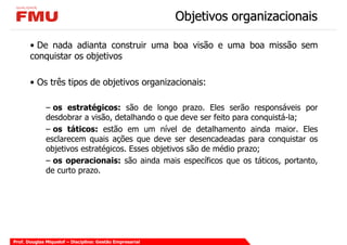 Objetivos organizacionais

       • De nada adianta construir uma boa visão e uma boa missão sem
       conquistar os objetivos

       • Os três tipos de objetivos organizacionais:

              – os estratégicos: são de longo prazo. Eles serão responsáveis por
              desdobrar a visão, detalhando o que deve ser feito para conquistá-la;
              – os táticos: estão em um nível de detalhamento ainda maior. Eles
              esclarecem quais ações que deve ser desencadeadas para conquistar os
              objetivos estratégicos. Esses objetivos são de médio prazo;
              – os operacionais: são ainda mais específicos que os táticos, portanto,
              de curto prazo.




Prof. Douglas Miquelof – Disciplina: Gestão Empresarial
 