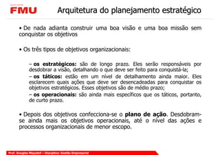 Arquitetura do planejamento estratégico

       • De nada adianta construir uma boa visão e uma boa missão sem
       conquistar os objetivos

       • Os três tipos de objetivos organizacionais:

              – os estratégicos: são de longo prazo. Eles serão responsáveis por
              desdobrar a visão, detalhando o que deve ser feito para conquistá-la;
              – os táticos: estão em um nível de detalhamento ainda maior. Eles
              esclarecem quais ações que deve ser desencadeadas para conquistar os
              objetivos estratégicos. Esses objetivos são de médio prazo;
              – os operacionais: são ainda mais específicos que os táticos, portanto,
              de curto prazo.

       • Depois dos objetivos confecciona-se o plano de ação. Desdobram-
       se ainda mais os objetivos operacionais, até o nível das ações e
       processos organizacionais de menor escopo.



Prof. Douglas Miquelof – Disciplina: Gestão Empresarial
 