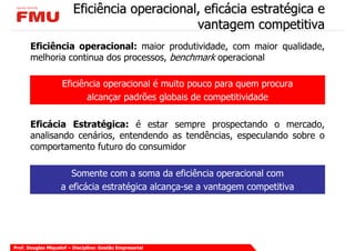 Eficiência operacional, eficácia estratégica e
                                               vantagem competitiva
       Eficiência operacional: maior produtividade, com maior qualidade,
       melhoria continua dos processos, benchmark operacional

                    Eficiência operacional é muito pouco para quem procura
                           alcançar padrões globais de competitividade

       Eficácia Estratégica: é estar sempre prospectando o mercado,
       analisando cenários, entendendo as tendências, especulando sobre o
       comportamento futuro do consumidor

                       Somente com a soma da eficiência operacional com
                    a eficácia estratégica alcança-se a vantagem competitiva




Prof. Douglas Miquelof – Disciplina: Gestão Empresarial
 