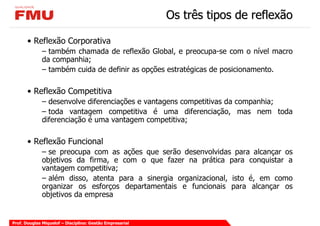 Os três tipos de reflexão

       • Reflexão Corporativa
             – também chamada de reflexão Global, e preocupa-se com o nível macro
             da companhia;
             – também cuida de definir as opções estratégicas de posicionamento.

       • Reflexão Competitiva
             – desenvolve diferenciações e vantagens competitivas da companhia;
             – toda vantagem competitiva é uma diferenciação, mas nem toda
             diferenciação é uma vantagem competitiva;

       • Reflexão Funcional
             – se preocupa com as ações que serão desenvolvidas para alcançar os
             objetivos da firma, e com o que fazer na prática para conquistar a
             vantagem competitiva;
             – além disso, atenta para a sinergia organizacional, isto é, em como
             organizar os esforços departamentais e funcionais para alcançar os
             objetivos da empresa


Prof. Douglas Miquelof – Disciplina: Gestão Empresarial
 