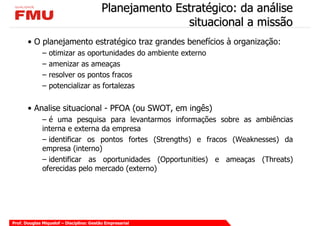 Planejamento Estratégico: da análise
                                                         situacional a missão
       • O planejamento estratégico traz grandes benefícios à organização:
              –   otimizar as oportunidades do ambiente externo
              –   amenizar as ameaças
              –   resolver os pontos fracos
              –   potencializar as fortalezas


       • Analise situacional - PFOA (ou SWOT, em ingês)
              – é uma pesquisa para levantarmos informações sobre as ambiências
              interna e externa da empresa
              – identificar os pontos fortes (Strengths) e fracos (Weaknesses) da
              empresa (interno)
              – identificar as oportunidades (Opportunities) e ameaças (Threats)
              oferecidas pelo mercado (externo)




Prof. Douglas Miquelof – Disciplina: Gestão Empresarial
 