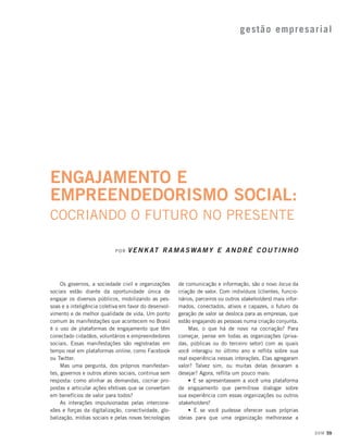 gestão empresarial

ENGAJAMENTO E
EMPREENDEDORISMO SOCIAL:
COCRIANDO O FUTURO NO PRESENTE
POR

V E N K AT R A M A S W A M Y E A N D R É C O U T I N H O

Os governos, a sociedade civil e organizações
sociais estão diante da oportunidade única de
engajar os diversos públicos, mobilizando as pessoas e a inteligência coletiva em favor do desenvolvimento e de melhor qualidade de vida. Um ponto
comum às manifestações que acontecem no Brasil
é o uso de plataformas de engajamento que têm
conectado cidadãos, voluntários e empreendedores
sociais. Essas manifestações são registradas em
tempo real em plataformas online, como Facebook
ou Twitter.
Mas uma pergunta, dos próprios manifestantes, governos e outros atores sociais, continua sem
resposta: como alinhar as demandas, cocriar propostas e articular ações efetivas que se convertam
em benefícios de valor para todos?
As interações impulsionadas pelas interconexões e forças da digitalização, conectividade, globalização, mídias sociais e pelas novas tecnologias

de comunicação e informação, são o novo locus da
criação de valor. Com indivíduos (clientes, funcionários, parceiros ou outros stakeholders) mais informados, conectados, ativos e capazes, o futuro da
geração de valor se desloca para as empresas, que
estão engajando as pessoas numa criação conjunta.
Mas, o que há de novo na cocriação? Para
começar, pense em todas as organizações (privadas, públicas ou do terceiro setor) com as quais
você interagiu no último ano e reflita sobre sua
real experiência nessas interações. Elas agregaram
valor? Talvez sim, ou muitas delas deixaram a
desejar? Agora, reflita um pouco mais:
• E se apresentassem a você uma plataforma
de engajamento que permitisse dialogar sobre
sua experiência com essas organizações ou outros
stakeholders?
• E se você pudesse oferecer suas próprias
ideias para que uma organização melhorasse a
DOM 59

 