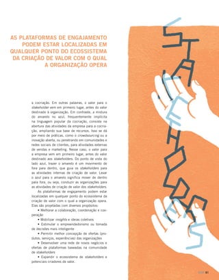 AS PLATAFORMAS DE ENGAJAMENTO
PODEM ESTAR LOCALIZADAS EM
QUALQUER PONTO DO ECOSSISTEMA
DA CRIAÇÃO DE VALOR COM O QUAL
A ORGANIZAÇÃO OPERA

a cocriação. Em outras palavras, o valor para o
stakeholder vem em primeiro lugar, antes do valor
destinado à organização. Em contraste, a mistura
do amarelo no azul, frequentemente implícita
na linguagem popular da cocriação, consiste na
abertura das atividades da empresa para a cocriação, ampliando sua base de recursos. Isso se dá
por meio de práticas, como o crowdsourcing ou a
inovação aberta, ou penetrando em comunidades e
redes sociais de clientes, para atividades externas
de vendas e marketing. Nesse caso, o valor para
a empresa vem em primeiro lugar, antes do valor
destinado aos stakeholders. Do ponto de vista do
lado azul, trazer o amarelo é um movimento de
fora para dentro, que guia os stakeholders para
as atividades internas de criação de valor. Levar
o azul para o amarelo significa mover de dentro
para fora, ou seja, conduzir as organizações para
as atividades de criação de valor dos stakeholders.
As plataformas de engajamento podem estar
localizadas em qualquer ponto do ecossistema da
criação de valor com o qual a organização opera.
Elas são projetadas com diversos propósitos:
• Melhorar a colaboração, coordenação e cooperação
• Mobilizar insights e ideias coletivos
• Estimular o empreendedorismo ou tomada
de decisões mais inteligente
• Permitir melhor concepção de ofertas (produtos, serviços, experiências) das organizações
• Desenvolver uma rede de novos negócios e
ofertas de plataformas baseadas na comunidade
de stakeholders
• Expandir o ecossistema de stakeholders e
potenciais criadores de valor.
DOM 61

 