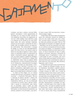 cinadoras, mas todo o sistema, incluindo ONGs,
governo, educadores e outros representantes da
sociedade civil. Em março de 2006, partindo de
uma plataforma democrática de engajamento ao
vivo com 1.000 cidadãos, foram definidos a visão
e os objetivos do Rio Grande do Sul para 2020.
Desde então, vêm sendo realizados roadshows,
esforços de comunicação e campanhas por todo o
estado, além de debates públicos com governantes recém-eleitos. Para democratizar o processo
de diálogo, foi criado um site (www.agenda2020.
org.br) com fórum online e livre acesso a todos os
tópicos de discussão da agenda. A ideia é desenvolver um observatório público do desempenho do
estado, incentivando qualquer organização a alinhar sua própria agenda à plataforma estratégica
Rio Grande do Sul, e fomentando o diálogo entre
os stakeholders. Outra frente da agenda voltada
para ação são os 12 Fóruns Temáticos (dentre eles,
os de infraestrutura, desenvolvimento tecnológico
e educação), formados por especialistas e voluntários que, juntos, formulam e articulam com o
governo, empresários e organizações sociais, prestando contas à sociedade sobre os projetos estratégicos que já estão fazendo a diferença no estado.
A cidade de Porto Alegre criou um sistema
inovador para formular e acompanhar o orçamento
municipal – o Orçamento Participativo. Técnicos
e lideranças de governo decidem o destino dos
gastos públicos, juntamente com os cidadãos e
colaboradores externos, por meio de deliberação
e processos de consulta. Assim, definem valores,
onde e quando os investimentos serão realizados, as prioridades, planos e ações que serão
implementados pela prefeitura. Com o Orçamento
Participativo, as obras básicas de saneamento, por
exemplo, passaram a ser prioridade, o que permi-

tiu levar a quase 100% dos domicílios o fornecimento de água e esgoto.
A Rede Nossa São Paulo (www.nossasaopaulo.
org.br) tem mobilizado milhares de cidadãos em
busca de uma cidade melhor para viver e trabalhar, cocriando ideias e cobrando o cumprimento
de metas pela prefeitura da capital. Mais de 700
organizações da sociedade civil integram essa rede
– apartidária, que não tem presidente nem diretoria, se constituiu e se expande de forma horizontal,
com grupos de trabalho, um observatório cidadão
(com indicadores referência do bem-estar do município), um fórum empresarial de apoio à cidade,
debates e seminários, pesquisas e campanhas de
mobilização social. A expectativa é contar com
a participação de toda a sociedade, para reunir
ideias e propor ações que possam contribuir para o
desenvolvimento justo e sustentável da cidade, em
áreas essenciais como Educação, Meio Ambiente,
Segurança, Lazer e Cultura.
O Todos Pela Educação é outro movimento brasileiro, fundado por empresas privadas, que reúne empresários, educadores e gestores públicos.
Seguindo um intenso diálogo com stakeholders,
o projeto começou em 2006, com a missão de
“Contribuir para que toda criança e jovem possam,
efetivamente, exercer seu direito de acesso a uma
educação básica de qualidade até 2022”. A iniciativa se transformou numa ONG, com foco na qualidade educacional, condições de acesso à educação
básica e nível de investimento público brasileiro na
educação. Representando a sociedade civil organizada, o movimento gerou cinco metas de longo
prazo para o País, com base em padrões nacionais
e internacionais, atuando sistematicamente em
favor delas: toda criança e jovem entre quatro e
17 anos na escola; toda criança completamente
DOM 63

 