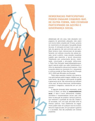 DEMOCRACIAS PARTICIPATIVAS
PODEM ENGAJAR CIDADÃOS QUE,
DE OUTRA FORMA, NÃO ESTARIAM
PARTICIPANDO DA GESTÃO E
GOVERNANÇA SOCIAL

alfabetizada até oito anos; todo estudante com
programa de aprendizado adequado; todo jovem
com ensino médio completo até 19 anos; aumento
do investimento em educação e boa gestão desses
recursos. A motivação principal é que a ação isolada dos governos não será suficiente para que o
Brasil alcance níveis internacionais de educação.
Somente com esforços conjuntos dos setores privado, social e público, novas soluções inovadoras
surgirão para preencher a lacuna educacional.
Trabalhando com conhecimento técnico, mobilização, comunicação e articulação institucional,
o Todos Pela Educação (www.todospelaeducacao.
org.br) executa ações que estão transformando o
ritmo do desempenho educacional brasileiro. Uma
conquista efetiva do movimento foi o lançamento
e contínua revisão do Plano Nacional de Educação
2011-2020 pelo Ministério da Educação.
Todos esses exemplos mostram que democracias participativas podem engajar cidadãos que, de
outra forma, não estariam participando da gestão
e governança social. São movimentos que realizam
muito mais, de forma intencional, transformadora,
cocriativa e integrativa, coevoluindo em um continuum.
A segunda dimensão deste movimento, ainda
tímida no Brasil, se refere ao empreendedorismo
social. A ideia é reunir efetivamente cidadãos,
voluntários e empreendedores sociais para colaborar na execução de projetos e serviços públicos,
que melhorem a qualidade de vida das cidades e
da sociedade, com uma ação articulada entre os
diversos públicos. Suas plataformas de engajamento podem estar em qualquer local do ecossistema de criação de valor, em que operam o governo
e a sociedade. Elas são projetadas com diversos
propósitos:

64 DOM

 