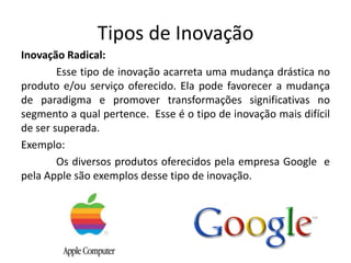 Tipos de Inovação
Inovação Radical:
        Esse tipo de inovação acarreta uma mudança drástica no
produto e/ou serviço oferecido. Ela pode favorecer a mudança
de paradigma e promover transformações significativas no
segmento a qual pertence. Esse é o tipo de inovação mais difícil
de ser superada.
Exemplo:
        Os diversos produtos oferecidos pela empresa Google e
pela Apple são exemplos desse tipo de inovação.
 