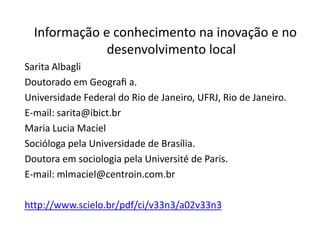 Informação e conhecimento na inovação e no
              desenvolvimento local
Sarita Albagli
Doutorado em Geograﬁ a.
Universidade Federal do Rio de Janeiro, UFRJ, Rio de Janeiro.
E-mail: sarita@ibict.br
Maria Lucia Maciel
Socióloga pela Universidade de Brasília.
Doutora em sociologia pela Université de Paris.
E-mail: mlmaciel@centroin.com.br

http://www.scielo.br/pdf/ci/v33n3/a02v33n3
 