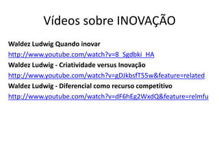 Vídeos sobre INOVAÇÃO
Waldez Ludwig Quando inovar
http://www.youtube.com/watch?v=8_Sgdbki_HA
Waldez Ludwig - Criatividade versus Inovação
http://www.youtube.com/watch?v=gDJkbsfT55w&feature=related
Waldez Ludwig - Diferencial como recurso competitivo
http://www.youtube.com/watch?v=dF6hEg2WxdQ&feature=relmfu
 