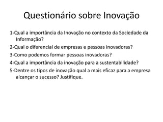 Questionário sobre Inovação
1-Qual a importância da Inovação no contexto da Sociedade da
   Informação?
2-Qual o diferencial de empresas e pessoas inovadoras?
3-Como podemos formar pessoas inovadoras?
4-Qual a importância da inovação para a sustentabilidade?
5-Dentre os tipos de inovação qual a mais eficaz para a empresa
   alcançar o sucesso? Justifique.
 