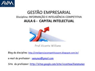 GESTÃO EMPRESARIAL
        Disciplina: INFORMAÇÃO E INTELIGÊNCIA COMPETITIVA
               AULA 6 - CAPITAL INTELECTUAL




                          Prof.Vicente Willians

Blog da disciplina: http://inteligenciacompetitivaavm.blogspot.com.br/

e-mail do professor: vwnunes@gmail.com

Site do professor: http://sites.google.com/site/vicentewilliansnunes
 