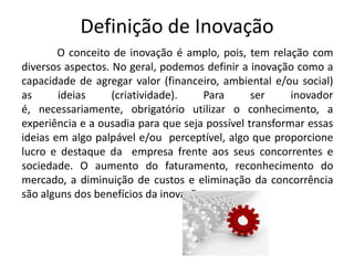 Definição de Inovação
        O conceito de inovação é amplo, pois, tem relação com
diversos aspectos. No geral, podemos definir a inovação como a
capacidade de agregar valor (financeiro, ambiental e/ou social)
as      ideias     (criatividade).   Para       ser     inovador
é, necessariamente, obrigatório utilizar o conhecimento, a
experiência e a ousadia para que seja possível transformar essas
ideias em algo palpável e/ou perceptível, algo que proporcione
lucro e destaque da empresa frente aos seus concorrentes e
sociedade. O aumento do faturamento, reconhecimento do
mercado, a diminuição de custos e eliminação da concorrência
são alguns dos benefícios da inovação.
 