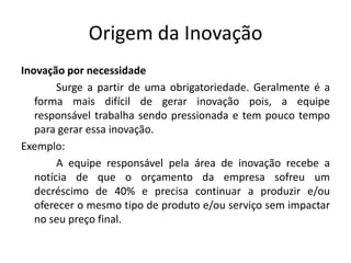 Origem da Inovação
Inovação por necessidade
        Surge a partir de uma obrigatoriedade. Geralmente é a
   forma mais difícil de gerar inovação pois, a equipe
   responsável trabalha sendo pressionada e tem pouco tempo
   para gerar essa inovação.
Exemplo:
        A equipe responsável pela área de inovação recebe a
   notícia de que o orçamento da empresa sofreu um
   decréscimo de 40% e precisa continuar a produzir e/ou
   oferecer o mesmo tipo de produto e/ou serviço sem impactar
   no seu preço final.
 