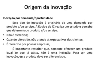 Origem da Inovação
Inovação por demanda/oportunidade
        Esse tipo de Inovação é originária de uma demanda por
   produto e/ou serviço. A Equipe de IC realiza um estudo e percebe
   que determinado produto e/ou serviço:
• Não é oferecido;
• Quando oferecido, não atende as expectativas dos clientes;
• É oferecido por poucas empresas;
        É importante ressaltar que, somente oferecer um produto
   igual ao que já existe, não é uma inovação. Para ser uma
   inovação, esse produto deve ser diferenciado.
 