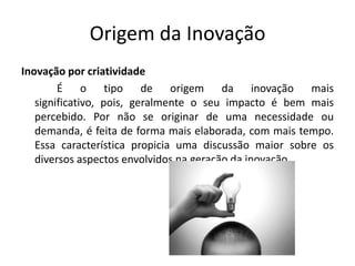 Origem da Inovação
Inovação por criatividade
        É o tipo de origem da inovação mais
   significativo, pois, geralmente o seu impacto é bem mais
   percebido. Por não se originar de uma necessidade ou
   demanda, é feita de forma mais elaborada, com mais tempo.
   Essa característica propicia uma discussão maior sobre os
   diversos aspectos envolvidos na geração da inovação.
 