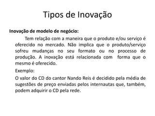 Tipos de Inovação
Inovação de modelo de negócio:
        Tem relação com a maneira que o produto e/ou serviço é
   oferecido no mercado. Não implica que o produto/serviço
   sofreu mudanças no seu formato ou no processo de
   produção. A inovação está relacionada com forma que o
   mesmo é oferecido.
   Exemplo:
   O valor do CD do cantor Nando Reis é decidido pela média de
   sugestões de preço enviadas pelos internautas que, também,
   podem adquirir o CD pela rede.
 