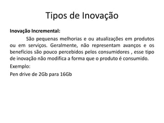 Tipos de Inovação
Inovação Incremental:
       São pequenas melhorias e ou atualizações em produtos
ou em serviços. Geralmente, não representam avanços e os
benefícios são pouco percebidos pelos consumidores , esse tipo
de inovação não modifica a forma que o produto é consumido.
Exemplo:
Pen drive de 2Gb para 16Gb
 