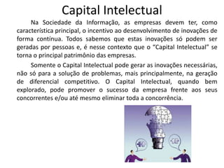 Capital Intelectual
     Na Sociedade da Informação, as empresas devem ter, como
característica principal, o incentivo ao desenvolvimento de inovações de
forma contínua. Todos sabemos que estas inovações só podem ser
geradas por pessoas e, é nesse contexto que o “Capital Intelectual” se
torna o principal patrimônio das empresas.
     Somente o Capital Intelectual pode gerar as inovações necessárias,
não só para a solução de problemas, mais principalmente, na geração
de diferencial competitivo. O Capital Intelectual, quando bem
explorado, pode promover o sucesso da empresa frente aos seus
concorrentes e/ou até mesmo eliminar toda a concorrência.
 