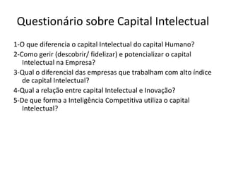 Questionário sobre Capital Intelectual
1-O que diferencia o capital Intelectual do capital Humano?
2-Como gerir (descobrir/ fidelizar) e potencializar o capital
   Intelectual na Empresa?
3-Qual o diferencial das empresas que trabalham com alto índice
   de capital Intelectual?
4-Qual a relação entre capital Intelectual e Inovação?
5-De que forma a Inteligência Competitiva utiliza o capital
   Intelectual?
 