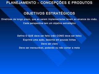 PLANEJAMENTO – CONCEPÇÕES E PRODUTOS
OBJETIVOS ESTRATÉGICOS
Diretrizes de longo prazo, que ao serem implementadas levam ao alcance da visão.
Cada perspectiva tem um objetivo estratégico

Define O QUE deve ser feito (não COMO deve ser feito)
Exprime uma ação, descrita em poucas linhas
Deve ser claro
Deve ser mensurável, podendo ou não conter a meta

 