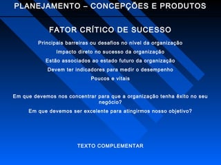 PLANEJAMENTO – CONCEPÇÕES E PRODUTOS
FATOR CRÍTICO DE SUCESSO
Principais barreiras ou desafios no nível da organização
Impacto direto no sucesso da organização
Estão associados ao estado futuro da organização
Devem ter indicadores para medir o desempenho
Poucos e vitais
Em que devemos nos concentrar para que a organização tenha êxito no seu
negócio?
Em que devemos ser excelente para atingirmos nosso objetivo?

TEXTO COMPLEMENTAR

 