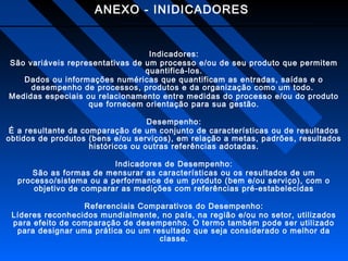 ANEXO - INIDICADORES

Indicadores:
São variáveis representativas de um processo e/ou de seu produto que permitem
quantificá-los.
Dados ou informações numéricas que quantificam as entradas, saídas e o
desempenho de processos, produtos e da organização como um todo.
Medidas especiais ou relacionamento entre medidas do processo e/ou do produto
que fornecem orientação para sua gestão.
Desempenho:
É a resultante da comparação de um conjunto de características ou de resultados
obtidos de produtos (bens e/ou serviços), em relação a metas, padrões, resultados
históricos ou outras referências adotadas.
Indicadores de Desempenho:
São as formas de mensurar as características ou os resultados de um
processo/sistema ou a performance de um produto (bem e/ou serviço), com o
objetivo de comparar as medições com referências pré-estabelecidas
Referenciais Comparativos do Desempenho:
Líderes reconhecidos mundialmente, no país, na região e/ou no setor, utilizados
para efeito de comparação de desempenho. O termo também pode ser utilizado
para designar uma prática ou um resultado que seja considerado o melhor da
classe.

 