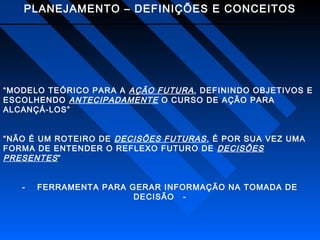 PLANEJAMENTO – DEFINIÇÕES E CONCEITOS

“MODELO TEÓRICO PARA A AÇÃO FUTURA , DEFININDO OBJETIVOS E
ESCOLHENDO ANTECIPADAMENTE O CURSO DE AÇÃO PARA
ALCANÇÁ-LOS”
“NÃO É UM ROTEIRO DE DECISÕES FUTURAS , É POR SUA VEZ UMA
FORMA DE ENTENDER O REFLEXO FUTURO DE DECISÕES
PRESENTES ”
-

FERRAMENTA PARA GERAR INFORMAÇÃO NA TOMADA DE
DECISÃO -

 