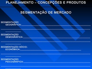 PLANEJAMENTO – CONCEPÇÕES E PRODUTOS
SEGMENTAÇÃO DE MERCADO
SEGMENTAÇÃO
GEOGRÁFICA:__________________________________________________________
___________________________________________________________________________
_____________
SEGMENTAÇÃO
DEMOGRÁFICA:________________________________________________________
___________________________________________________________________________
_____________
SEGMENTAÇÃO SÓCIOECONÔMICA:___________________________________________________
___________________________________________________________________________
_____________
SEGMENTAÇÃO
PSICOGRÁFICA:________________________________________________________
___________________________________________________________________________
_____________

 