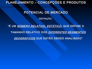 PLANEJAMENTO – CONCEPÇÕES E PRODUTOS
POTENCIAL DE MERCADO
DEFINIÇÃO:

“É UM NÚMERO RELATIVO, ESTÁTICO, QUE DEFINE O
TAMANHO RELATIVO DOS DIFERENTES SEGMENTOS

GEOGRÁFICOS QUE ESTÃO SENDO ANALISADO”

 