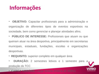 Informações 
• OBJETIVO: Capacitar profissionais para a administração e 
organização de diferentes tipos de eventos esportivos na 
sociedade, bem como gerenciar e planejar atividades afins. 
• PÚBLICO DE INTERESSE: Profissionais que atuam ou que 
queiram atuar na área desportiva, principalmente em secretarias 
municipais, estaduais, fundações, escolas e organizações 
desportivas. 
• REQUISITO: superior completo em qualquer área 
• DURAÇÃO: 2 semestres letivos e 1 semestre para a 
produção do TCC 
• CARGA HORÁRIA: carga horária mínima de 360h/a 
 