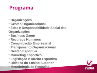Programa 
• Organizações 
• Gestão Organizacional 
• Ética e Responsabilidade Social das 
Organizações 
• Business Game 
• Recursos Humanos 
• Comunicação Empresarial 
• Planejamento Organizacional 
• Gestão Esportiva 
• Marketing Esportivo 
• Legislação e Direito Esportivo 
• Didática do Ensino Superior 
• Metodologia da Pesquisa 
 