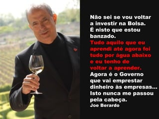 Não sei se vou voltar  a investir na Bolsa. É nisto que estou  banzado.  Tudo aquilo que eu  aprendi até agora foi  tudo por água abaixo  e eu tenho de  voltar a aprender. Agora é o Governo  que vai emprestar  dinheiro às empresas… Isto nunca me passou  pela cabeça. Joe Berardo 
