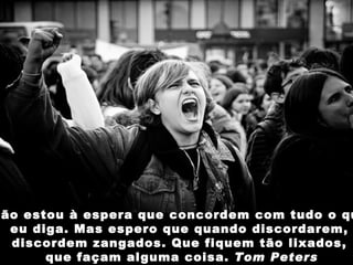 Não estou à espera que concordem com tudo o que  eu diga. Mas espero que quando discordarem,  discordem zangados. Que fiquem tão lixados,  que façam alguma coisa.  Tom Peters 