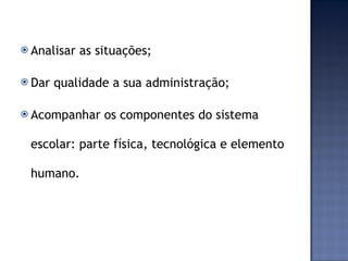 Analisar as situações; Dar qualidade a sua administração; Acompanhar os componentes do sistema escolar: parte física, tecnológica e elemento humano.