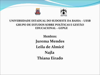 UNIVERSIDADE ESTADUAL DO SUDOESTE DA BAHIA – UESB
    GRUPO DE ESTUDOS SOBRE POLÍTICAS E GESTÃO
               EDUCACIONAL – GEPGE

                    Membros:
               Jurema Mendes
               Leila de Almicê
                    Najla
                Thiana Eirado
 