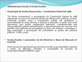  Administração Escolar X Gestão Escolar;

 O princípio da Gestão Democrática – Constituição Federal de 1988;

  “De forma incontestável, a promulgação da Constituição Federal de 1988
  representou um marco na trajetória de luta por direitos civis, políticos e sociais.
  Conhecida também como a Constituição Cidadã, ela estabeleceu a
  universalização de vários direitos, a destacar a educação e a saúde, bem como
  determinou uma inédita configuração federativa, consubstanciada pela
  descentralização político-administrativa, a desconcentração dos recursos com
  partilha mais equânime da arrecadação em favor dos Estados e municípios e,
  algo primordial: a participação da comunidade na gestão das políticas
  públicas”. (LIMA, 2009)


 Gestão Escolar e autonomia: Lei de Diretrizes e Bases da Educação nº
  9.324/96;

  Prever formas de organização que permitam atender as peculiaridades regionais
  e locais, às diferentes clientelas e necessidades do processo de
  ensino/aprendizagem (BRASIL, 1996).
 