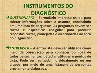 INSTRUMENTOS DO
DIAGNÓSTICO
QUESTIONÁRIO – Formulário impresso usado para
coletar informações sobre o assunto, consistindo
em uma lista de perguntas. As perguntas devem ser
curtas e específicas redigidas para produzir
respostas curtas, planejadas e direcionadas ao foco
do diagnóstico;
ENTREVISTA – A entrevista deve ser utilizada como
meio de observação para conhecer opiniões de
todos os segmentos, detectar atitudes e pontos de
vista. Pode ser realizada individualmente ou em
grupos, por meio de uma listagem de perguntas
previamente elaborada.
 