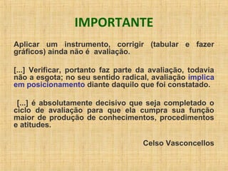 IMPORTANTE
Aplicar um instrumento, corrigir (tabular e fazer
gráficos) ainda não é avaliação.
[...] Verificar, portanto faz parte da avaliação, todavia
não a esgota; no seu sentido radical, avaliação implica
em posicionamento diante daquilo que foi constatado.
[...] é absolutamente decisivo que seja completado o
ciclo de avaliação para que ela cumpra sua função
maior de produção de conhecimentos, procedimentos
e atitudes.
Celso Vasconcellos
 