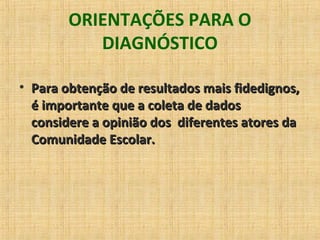 ORIENTAÇÕES PARA O
DIAGNÓSTICO
• Para obtenção de resultados mais fidedignos,Para obtenção de resultados mais fidedignos,
é importante que a coleta de dadosé importante que a coleta de dados
considere a opinião dos diferentes atores daconsidere a opinião dos diferentes atores da
Comunidade Escolar.Comunidade Escolar.
 