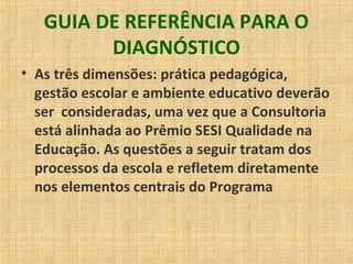 GUIA DE REFERÊNCIA PARA O
DIAGNÓSTICO
• As três dimensões: prática pedagógica,
gestão escolar e ambiente educativo deverão
ser consideradas, uma vez que a Consultoria
está alinhada ao Prêmio SESI Qualidade na
Educação. As questões a seguir tratam dos
processos da escola e refletem diretamente
nos elementos centrais do Programa
 