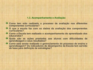 1.3. Acompanhamento e Avaliação:
 Como tem sido realizado o processo de avaliação nos diferentes
componentes curriculares?
 O que a escola faz com os dados da avaliação dos componentes
curriculares?
 Como a Escola tem realizado o acompanhamento do aprendizado dos
educandos?
 Quais são as ações prestadas aos alunos com dificuldades de
aprendizagem e seus resultados?
 Como está sendo realizado o gerenciamento do processo de ensino e
aprendizagem? Os indicadores de desempenho da Escola tem servido
de base para definição de estratégias?
 
