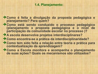 1.4. Planejamento:
Como é feita a divulgação da proposta pedagógica e
planejamento? Para quem?
Como está sendo conduzido o processo pedagógico
(planejamento x proposta pedagógica e o nível de
participação da comunidade escolar no processo )?
A escola desenvolve projetos interdisciplinares?
Como encontra-se a prática da interdisciplinaridade?
Como tem sido feita a relação entre teoria e prática para
contextualização da aprendizagem?
Como a Escola monitora e acompanha o planejamento
de suas ações? Quais os mecanismos são utilizados?
 