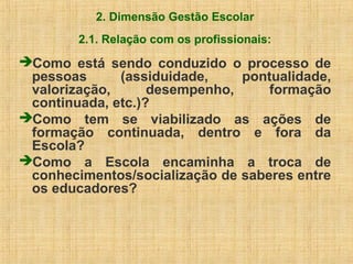2. Dimensão Gestão Escolar
2.1. Relação com os profissionais:
Como está sendo conduzido o processo de
pessoas (assiduidade, pontualidade,
valorização, desempenho, formação
continuada, etc.)?
Como tem se viabilizado as ações de
formação continuada, dentro e fora da
Escola?
Como a Escola encaminha a troca de
conhecimentos/socialização de saberes entre
os educadores?
 