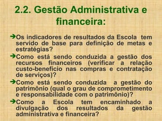 2.2. Gestão Administrativa e
financeira:
Os indicadores de resultados da Escola tem
servido de base para definição de metas e
estratégias?
Como está sendo conduzida a gestão dos
recursos financeiros (verificar a relação
custo-benefício nas compras e contratação
de serviços)?
Como está sendo conduzida a gestão do
patrimônio (qual o grau de comprometimento
e responsabilidade com o patrimônio)?
Como a Escola tem encaminhado a
divulgação dos resultados da gestão
administrativa e financeira?
 