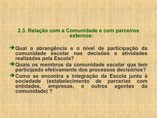 2.3. Relação com a Comunidade e com parceiros
externos:
Qual a abrangência e o nível de participação da
comunidade escolar nas decisões e atividades
realizadas pela Escola?
Quais os membros da comunidade escolar que tem
participado efetivamente dos processos decisórios?
Como se encontra a integração da Escola junto à
sociedade (estabelecimento de parcerias com
entidades, empresas, e outros agentes da
comunidade) ?
 