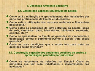 3. Dimensão Ambiente Educativo
3.1. Gestão dos Espaços Educativos da Escola:
 Como está a utilização e o aproveitamento das instalações por
parte dos profissionais da Escola e Educandos?
 Como está a utilização dos recursos materiais e financeiros
pela Escola?
 Como estão as condições da infra-estrutura da Escola (salas
de aula, sanitários, pátio, laboratórios, biblioteca, secretaria,
cozinha, etc.)?
 Como se apresentam na Escola as questões de vandalismo e
depredação contra o patrimônio?Como a Escola trata essas
questões?
 Quais as reais condições que a escola tem para tratar as
questões acima referidas?
3.2. Construção e gestão dos ambientes coletivos de ensino e
aprendizagem pautadas por princípios:
 Como se encontram as relações na Escola? Quais os
princípios que tem sido trabalhados e disseminados nas
atividades?
 