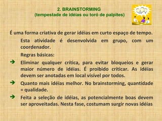 2. BRAINSTORMING
(tempestade de idéias ou toró de palpites)
É uma forma criativa de gerar idéias em curto espaço de tempo.
Esta atividade é desenvolvida em grupo, com um
coordenador.
Regras básicas:
 Eliminar qualquer crítica, para evitar bloqueios e gerar
maior número de idéias. É proibido criticar. As idéias
devem ser anotadas em local visível por todos.
 Quanto mais idéias melhor. No brainstorming, quantidade
= qualidade.
 Feita a seleção de idéias, as potencialmente boas devem
ser aproveitadas. Nesta fase, costumam surgir novas idéias
 