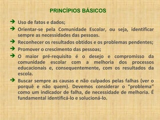 PRINCÍPIOS BÁSICOS
 Uso de fatos e dados;
 Orientar-se pela Comunidade Escolar, ou seja, identificar
sempre as necessidades das pessoas.
 Reconhecer os resultados obtidos e os problemas pendentes;
 Promover o crescimento das pessoas;
 O maior pré-requisito é o desejo e compromisso da
comunidade escolar com a melhoria dos processos
educacionais e, consequentemente, com os resultados da
escola.
 Buscar sempre as causas e não culpados pelas falhas (ver o
porquê e não quem). Devemos considerar o “problema”
como um indicador de falha, de necessidade de melhoria. É
fundamental identificá-lo e solucioná-lo.
 